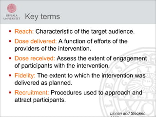 Key terms
 Reach: Characteristic of the target audience.
 Dose delivered: A function of efforts of the
providers of the intervention.
 Dose received: Assess the extent of engagement
of participants with the intervention.
 Fidelity: The extent to which the intervention was
delivered as planned.
 Recruitment: Procedures used to approach and
attract participants.
Linnan and Steckler,
 