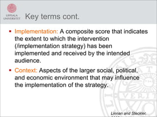  Implementation: A composite score that indicates
the extent to which the intervention
(/implementation strategy) has been
implemented and received by the intended
audience.
 Context: Aspects of the larger social, political,
and economic environment that may influence
the implementation of the strategy.
Key terms cont.
Linnan and Steckler,
 
