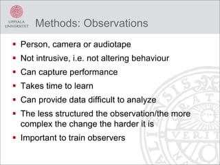 Methods: Observations
 Person, camera or audiotape
 Not intrusive, i.e. not altering behaviour
 Can capture performance
 Takes time to learn
 Can provide data difficult to analyze
 The less structured the observation/the more
complex the change the harder it is
 Important to train observers
 