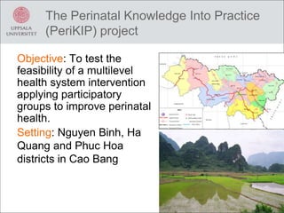The Perinatal Knowledge Into Practice
(PeriKIP) project
Objective: To test the
feasibility of a multilevel
health system intervention
applying participatory
groups to improve perinatal
health.
Setting: Nguyen Binh, Ha
Quang and Phuc Hoa
districts in Cao Bang
 