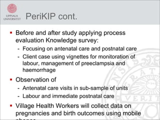PeriKIP cont.
 Before and after study applying process
evaluation Knowledge survey:
- Focusing on antenatal care and postnatal care
- Client case using vignettes for monitoration of
labour, management of preeclampsia and
haemorrhage
 Observation of
- Antenatal care visits in sub-sample of units
- Labour and immediate postnatal care
 Village Health Workers will collect data on
pregnancies and birth outcomes using mobile
 
