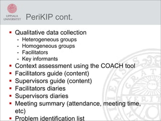 PeriKIP cont.
 Qualitative data collection
- Heterogeneous groups
- Homogeneous groups
- Facilitators
- Key informants
 Context assessment using the COACH tool
 Facilitators guide (content)
 Supervisors guide (content)
 Facilitators diaries
 Supervisors diaries
 Meeting summary (attendance, meeting time,
etc)
 Problem identification list
 