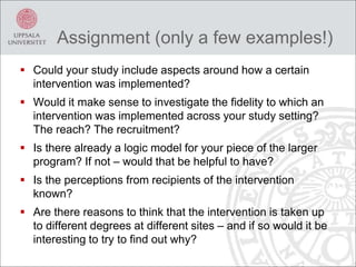 Assignment (only a few examples!)
 Could your study include aspects around how a certain
intervention was implemented?
 Would it make sense to investigate the fidelity to which an
intervention was implemented across your study setting?
The reach? The recruitment?
 Is there already a logic model for your piece of the larger
program? If not – would that be helpful to have?
 Is the perceptions from recipients of the intervention
known?
 Are there reasons to think that the intervention is taken up
to different degrees at different sites – and if so would it be
interesting to try to find out why?
 