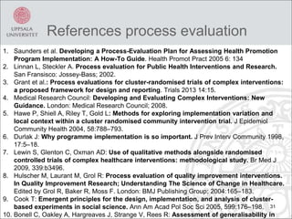 References process evaluation
31
1. Saunders et al. Developing a Process-Evaluation Plan for Assessing Health Promotion
Program Implementation: A How-To Guide. Health Promot Pract 2005 6: 134
2. Linnan L, Steckler A. Process evaluation for Public Health Interventions and Research.
San Fransisco: Jossey-Bass; 2002.
3. Grant et al.: Process evaluations for cluster-randomised trials of complex interventions:
a proposed framework for design and reporting. Trials 2013 14:15.
4. Medical Research Council: Developing and Evaluating Complex Interventions: New
Guidance. London: Medical Research Council; 2008.
5. Hawe P, Shiell A, Riley T, Gold L: Methods for exploring implementation variation and
local context within a cluster randomised community intervention trial. J Epidemiol
Community Health 2004, 58:788–793.
6. Durlak J: Why programme implementation is so important. J Prev Interv Community 1998,
17:5–18.
7. Lewin S, Glenton C, Oxman AD: Use of qualitative methods alongside randomised
controlled trials of complex healthcare interventions: methodological study. Br Med J
2009, 339:b3496.
8. Hulscher M, Laurant M, Grol R: Process evaluation of quality improvement interventions.
In Quality Improvement Research; Understanding The Science of Change in Healthcare.
Edited by Grol R, Baker R, Moss F. London: BMJ Publishing Group; 2004:165–183.
9. Cook T: Emergent principles for the design, implementation, and analysis of cluster-
based experiments in social science. Ann Am Acad Pol Soc Sci 2005, 599:176–198.
10. Bonell C, Oakley A, Hargreaves J, Strange V, Rees R: Assessment of generalisability in
 