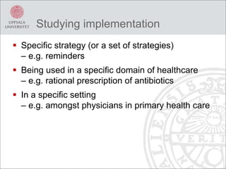 Studying implementation
 Specific strategy (or a set of strategies)
– e.g. reminders
 Being used in a specific domain of healthcare
– e.g. rational prescription of antibiotics
 In a specific setting
– e.g. amongst physicians in primary health care
 