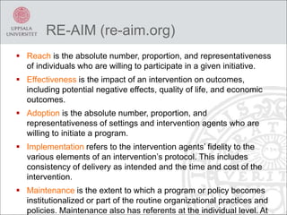 RE-AIM (re-aim.org)
 Reach is the absolute number, proportion, and representativeness
of individuals who are willing to participate in a given initiative.
 Effectiveness is the impact of an intervention on outcomes,
including potential negative effects, quality of life, and economic
outcomes.
 Adoption is the absolute number, proportion, and
representativeness of settings and intervention agents who are
willing to initiate a program.
 Implementation refers to the intervention agents’ fidelity to the
various elements of an intervention’s protocol. This includes
consistency of delivery as intended and the time and cost of the
intervention.
 Maintenance is the extent to which a program or policy becomes
institutionalized or part of the routine organizational practices and
policies. Maintenance also has referents at the individual level. At
 