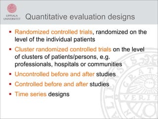 Quantitative evaluation designs
 Randomized controlled trials, randomized on the
level of the individual patients
 Cluster randomized controlled trials on the level
of clusters of patients/persons, e.g.
professionals, hospitals or communities
 Uncontrolled before and after studies
 Controlled before and after studies
 Time series designs
 