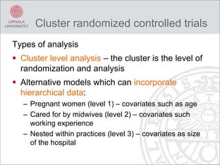 Cluster randomized controlled trials
Types of analysis
 Cluster level analysis – the cluster is the level of
randomization and analysis
 Alternative models which can incorporate
hierarchical data:
– Pregnant women (level 1) – covariates such as age
– Cared for by midwives (level 2) – covariates such
working experience
– Nested within practices (level 3) – covariates as size
of the hospital
 