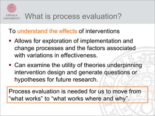 What is process evaluation?
To understand the effects of interventions
 Allows for exploration of implementation and
change processes and the factors associated
with variations in effectiveness.
 Can examine the utility of theories underpinning
intervention design and generate questions or
hypotheses for future research.
Process evaluation is needed for us to move from
“what works” to “what works where and why”.
 