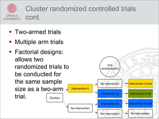 Cluster randomized controlled trials
cont.
 Two-armed trials
 Multiple arm trials
 Factorial designs:
allows two
randomized trials to
be conducted for
the same sample
size as a two-arm
trial.
 