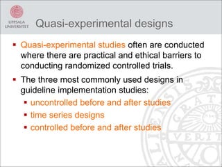 Quasi-experimental designs
 Quasi-experimental studies often are conducted
where there are practical and ethical barriers to
conducting randomized controlled trials.
 The three most commonly used designs in
guideline implementation studies:
 uncontrolled before and after studies
 time series designs
 controlled before and after studies
 