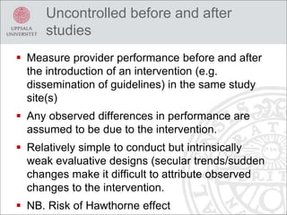 Uncontrolled before and after
studies
 Measure provider performance before and after
the introduction of an intervention (e.g.
dissemination of guidelines) in the same study
site(s)
 Any observed differences in performance are
assumed to be due to the intervention.
 Relatively simple to conduct but intrinsically
weak evaluative designs (secular trends/sudden
changes make it difficult to attribute observed
changes to the intervention.
 NB. Risk of Hawthorne effect
 