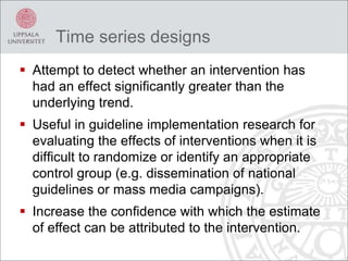 Time series designs
 Attempt to detect whether an intervention has
had an effect significantly greater than the
underlying trend.
 Useful in guideline implementation research for
evaluating the effects of interventions when it is
difficult to randomize or identify an appropriate
control group (e.g. dissemination of national
guidelines or mass media campaigns).
 Increase the confidence with which the estimate
of effect can be attributed to the intervention.
 