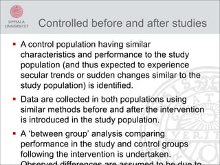  A control population having similar
characteristics and performance to the study
population (and thus expected to experience
secular trends or sudden changes similar to the
study population) is identified.
 Data are collected in both populations using
similar methods before and after the intervention
is introduced in the study population.
 A ‘between group’ analysis comparing
performance in the study and control groups
following the intervention is undertaken.
Controlled before and after studies
 
