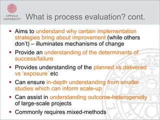  Aims to understand why certain implementation
strategies bring about improvement (while others
don’t) – illuminates mechanisms of change
 Provide an understanding of the determinants of
success/failure
 Provides understanding of the planned vs delivered
vs ‘exposure’ etc
 Can ensure in-depth understanding from smaller
studies which can inform scale-up
 Can assist in understanding outcome-heterogeneity
of large-scale projects
 Commonly requires mixed-methods
What is process evaluation? cont.
 
