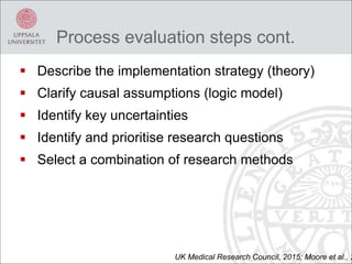  Describe the implementation strategy (theory)
 Clarify causal assumptions (logic model)
 Identify key uncertainties
 Identify and prioritise research questions
 Select a combination of research methods
UK Medical Research Council, 2015; Moore et al., 2
Process evaluation steps cont.
 