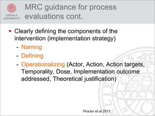 MRC guidance for process
evaluations cont.
 Clearly defining the components of the
intervention (implementation strategy)
- Naming
- Defining
- Operationalizing (Actor, Action, Action targets,
Temporality, Dose, Implementation outcome
addressed, Theoretical justification)
Proctor et al 2013
 