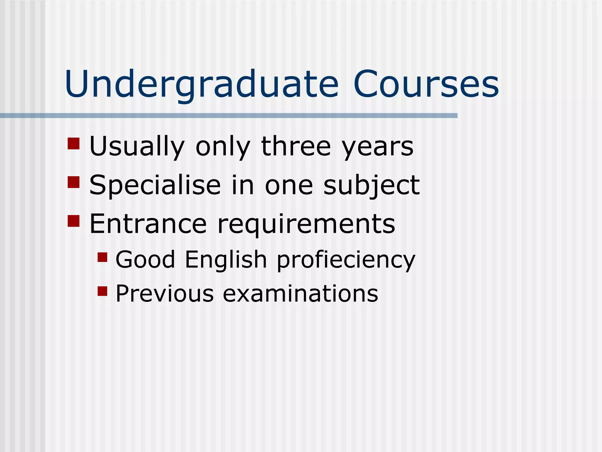 Undergraduate Courses
 Usually only three years
 Specialise in one subject
 Entrance requirements
     Good English profieciency
     Previous examinations
 