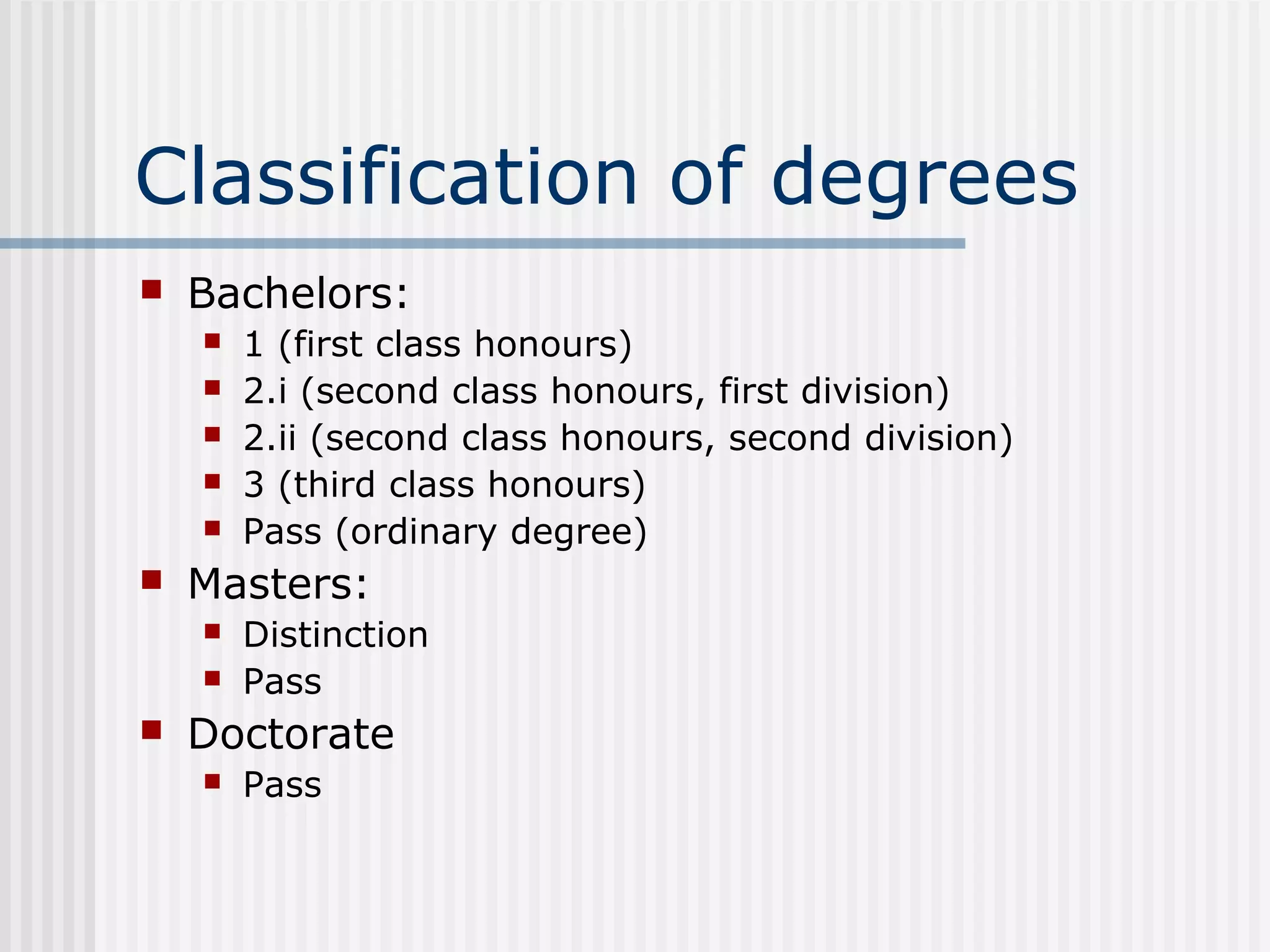 Classification of degrees
   Bachelors:
       1 (first class honours)
       2.i (second class honours, first division)
       2.ii (second class honours, second division)
       3 (third class honours)
       Pass (ordinary degree)
   Masters:
       Distinction
       Pass
   Doctorate
       Pass
 