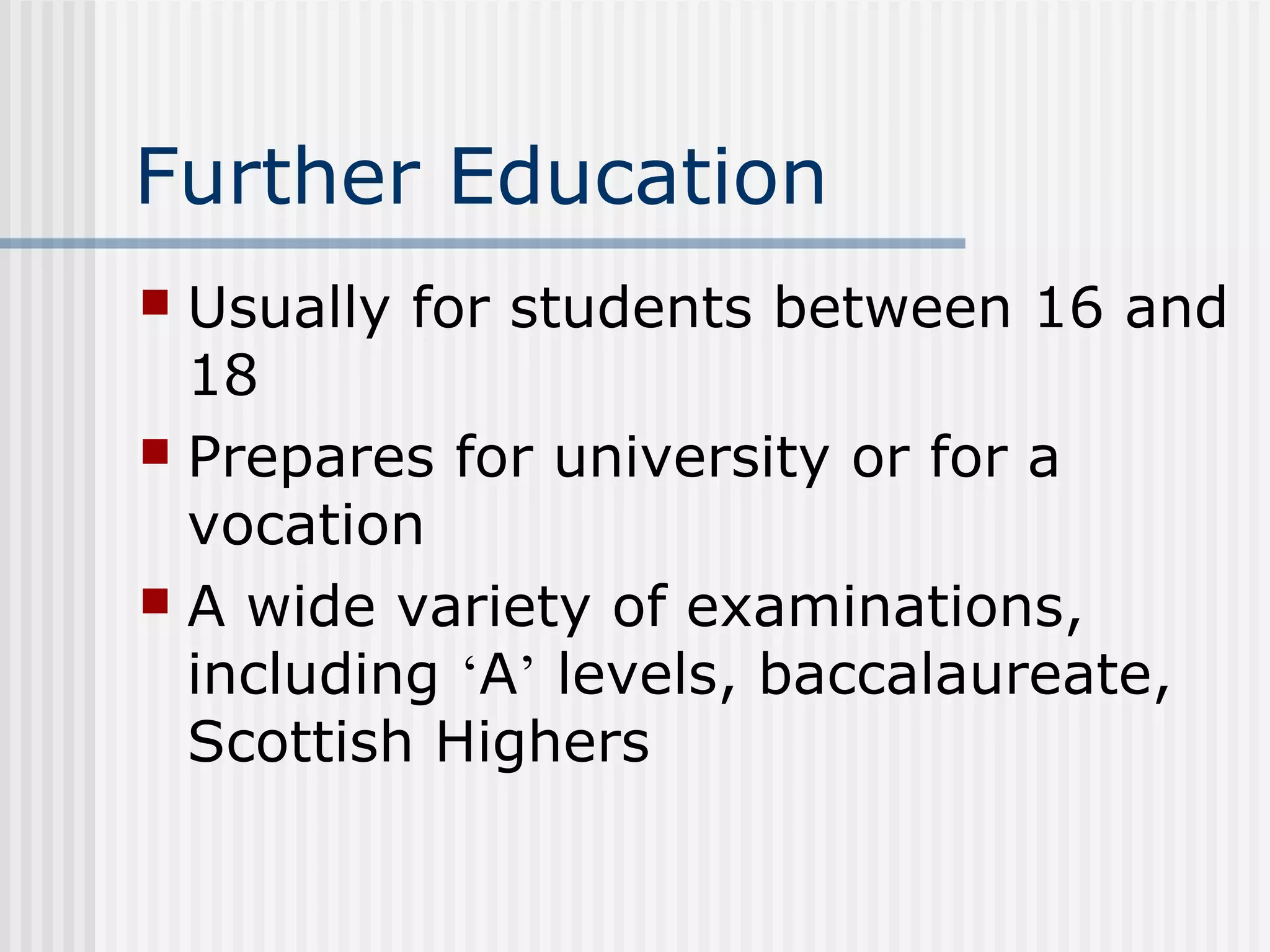 Further Education
 Usually for students between 16 and
  18
 Prepares for university or for a
  vocation
 A wide variety of examinations,
  including ‘A’ levels, baccalaureate,
  Scottish Highers
 