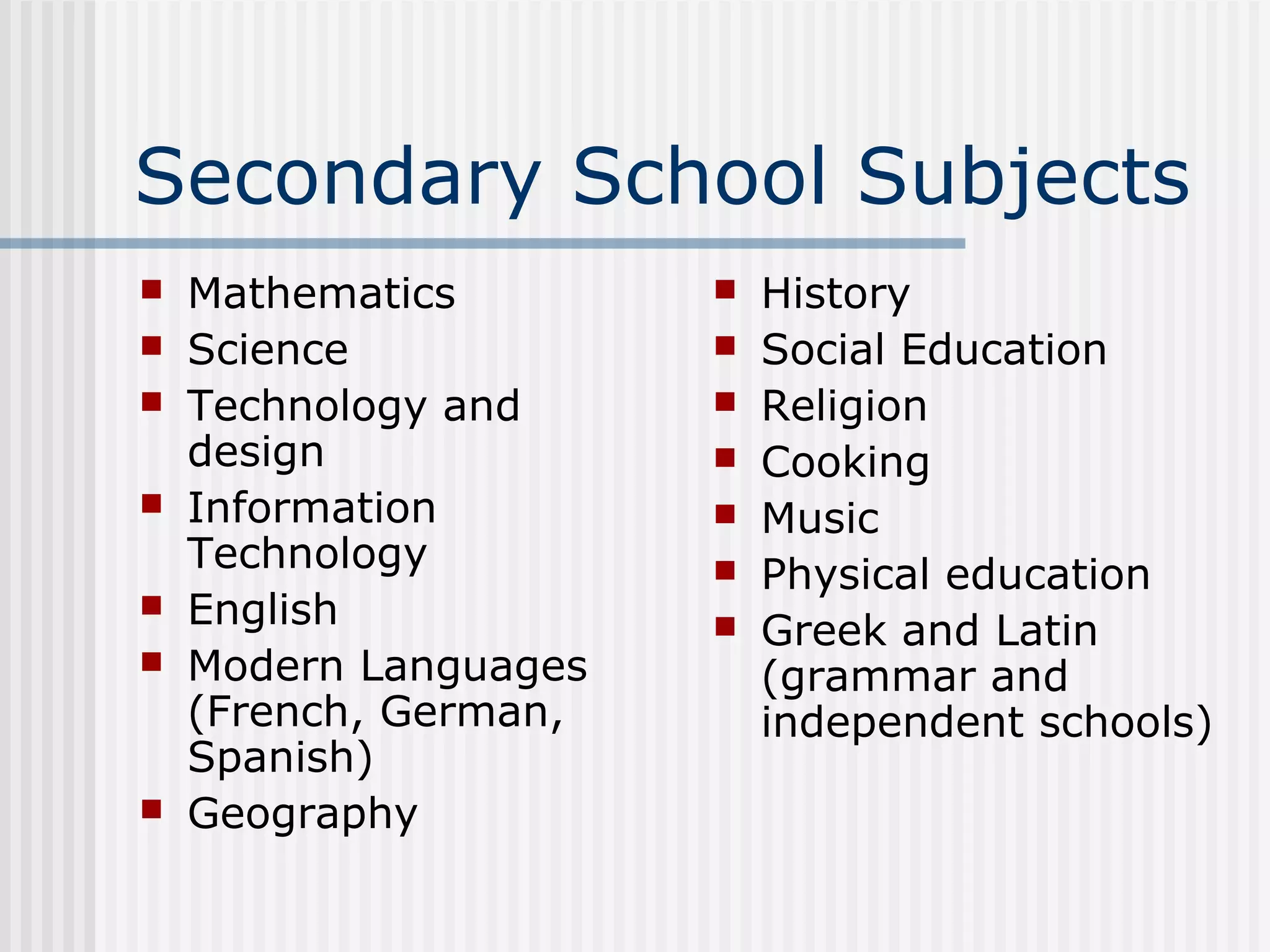 Secondary School Subjects
   Mathematics           History
   Science               Social Education
   Technology and        Religion
    design                Cooking
   Information           Music
    Technology            Physical education
   English               Greek and Latin
   Modern Languages       (grammar and
    (French, German,       independent schools)
    Spanish)
   Geography
 