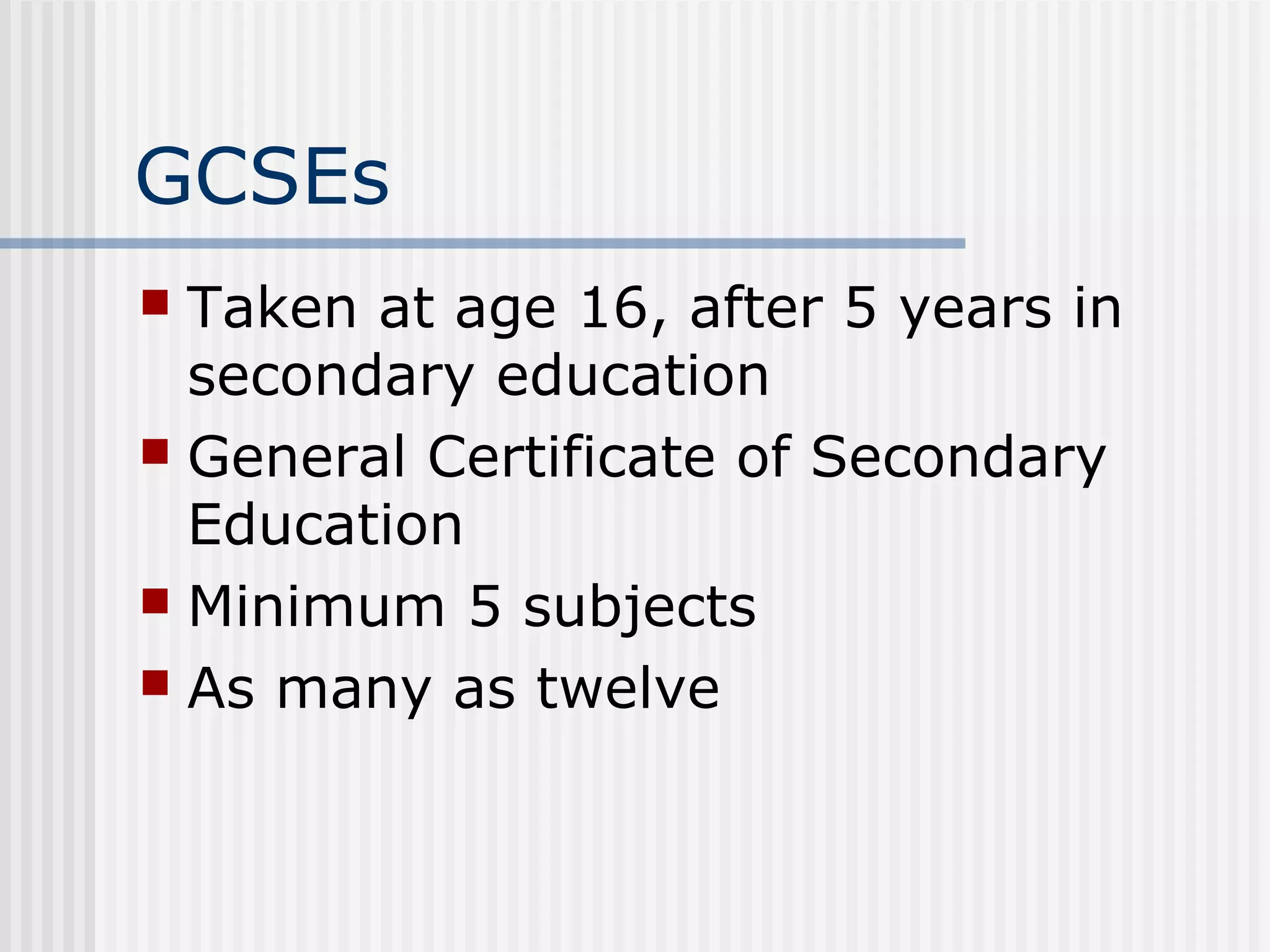 GCSEs
 Taken at age 16, after 5 years in
  secondary education
 General Certificate of Secondary
  Education
 Minimum 5 subjects
 As many as twelve
 