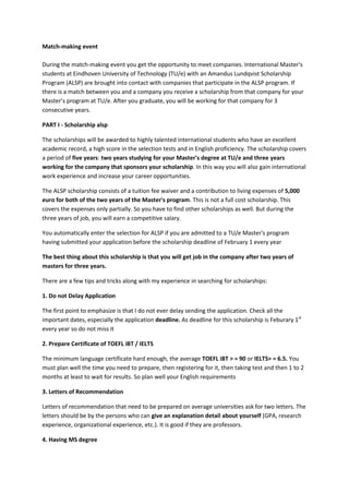 Match-making event During the match-making event you get the opportunity to meet companies. International Master's students at Eindhoven University of Technology (TU/e) with an Amandus Lundqvist Scholarship Program (ALSP) are brought into contact with companies that participate in the ALSP program. If there is a match between you and a company you receive a scholarship from that company for your Master’s program at TU/e. After you graduate, you will be working for that company for 3 consecutive years. 
PART I - Scholarship alsp 
The scholarships will be awarded to highly talented international students who have an excellent academic record, a high score in the selection tests and in English proficiency. The scholarship covers a period of five years: two years studying for your Master's degree at TU/e and three years working for the company that sponsors your scholarship. In this way you will also gain international work experience and increase your career opportunities. 
The ALSP scholarship consists of a tuition fee waiver and a contribution to living expenses of 5,000 euro for both of the two years of the Master's program. This is not a full cost scholarship. This covers the expenses only partially. So you have to find other scholarships as well. But during the three years of job, you will earn a competitive salary. 
You automatically enter the selection for ALSP if you are admitted to a TU/e Master's program having submitted your application before the scholarship deadline of February 1 every year 
The best thing about this scholarship is that you will get job in the company after two years of masters for three years. 
There are a few tips and tricks along with my experience in searching for scholarships: 
1. Do not Delay Application 
The first point to emphasize is that I do not ever delay sending the application. Check all the important dates, especially the application deadline. As deadline for this scholarship is Feburary 1st every year so do not miss it 
2. Prepare Certificate of TOEFL iBT / IELTS 
The minimum language certificate hard enough, the average TOEFL iBT > = 90 or IELTS> = 6.5. You must plan well the time you need to prepare, then registering for it, then taking test and then 1 to 2 months at least to wait for results. So plan well your English requirements 
3. Letters of Recommendation 
Letters of recommendation that need to be prepared on average universities ask for two letters. The letters should be by the persons who can give an explanation detail about yourself (GPA, research experience, organizational experience, etc.). It is good if they are professors. 
4. Having MS degree  