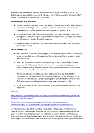 Pakistanis have been rejected from this scholarship as due to wrong evaluation by NUFFICE of Pakistani grade system. But the people with MS degree from Pakistan are getting admission in TU/e as their credit hours match with NUFFICE evaluations. 
How to apply for ALSP scholarship 
 Submit a complete application to the TU/e Master's program of your choice. Only complete applications, including the online application and all application documents, that arrive before February 1, will be eligible to enter the selection procedure for ALSP. 
 If you are admitted to a TU/e Master's program AND you have a cumulative grade point average (CGPA) of 80% or higher from an internationally renowned university, you will enter the selection procedure for the ALSP scholarships. 
 You cannot apply directly to the ALSP scholarships. You must first apply for a TU/e Master's program (see below). 
The selection process 
 Your application to a TU/e Master's program is also your application for an ALSP scholarship, unless you specify in your online application that you do not wish to be considered for an ALSP scholarship. 
 Each TU/e Department nominates excellent students to the TU/e scholarship selection committee. The TU/e scholarship selection committee awards scholarships to the best, highly talented students. The award is based on the quality of previous education and the student's academic performance therein. 
 TU/e matches the academic background and particular skills of the student to the requirements of the organizations that fund the scholarships. The match is based on the information contained in the application package that you submitted for admission to the TU/e Master program and on a subsequent online survey conducted by TU/e. 
 A one-time scholarship offer will then be made to successful candidates. The offer is non- negotiable. 
Websites 
https://www.tue.nl/studeren/studeren-aan-de-tue/studiekosten/studiefinanciering/amandus-h- lundqvist-scholarship-program/ 
https://www.tue.nl/en/education/studying-at-tue/study-costs-scholarships-and- grants/scholarships-and-grants/amandus-h-lundqvist-scholarship-program/application/ 
2) Anne van den Ban Scholarship Foundation Wageningen University 
The ABF is offered in Wageningen University. The ABF scholarships cover living expenses for two years undergoing master at Wageningen University. Tuition fees are derived from Wageningen University Fellowship. How should apply for two scholarships then separately? Not necessarily. After receiving the Letter of Acceptance (LoA) from the university, apply for ABF. If the applicant meets the  
