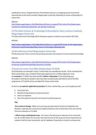 qualifications terms, Program Director of the Master that you are applying would recommend automatically to the board members Wageningen University Fellowship to receive scholarships for tuition fees. 
Website http://www.wageningenur.nl/en/Benefactors/Areas-to-support/The-funds-of-the-Wageningen- University-Fund/Scholarships/Anne-van-den-Ban-Fonds.htm 
3) The Dairy Science & Technology Fellowship for dairy sciences students Wageningen University 
The Dairy Science & Technology (DST) Fellowship supports students in pursuing the DST MSc. 
Website: 
http://www.wageningenur.nl/en/Benefactors/Areas-to-support/The-funds-of-the-Wageningen- University-Fund/Scholarships/Dairy-Science-Technology-Fellowship.htm 
4) Nico Buisman Fund Wageningen University 
The Nico Buisman Fund is aimed at promoting education and research in environmental technology. 
Website: 
http://www.wageningenur.nl/en/Benefactors/Areas-to-support/The-funds-of-the-Wageningen- University-Fund/Scholarships/Nico-Buisman-Fund.htm 
5) Justus & Louise Van Effen Scholarships TU Delft 
16 scholarships are awarded in total; 2 scholarships are awarded per faculty. To be considered for these scholarships, your complete (hard copy) application for an MSc programme must be received by TU Delft International Office before 1 November of the preceding year. All students meeting this deadline who have been (conditionally) admitted to one of the MSc programmes of TU Delft will be considered for these scholarships. As there is no separate application procedure for these scholarships, you cannot apply yourself. 
 Full tuition fees 
 Monthly living allowance (varied each year) 
 Dutch visa expense 
 One-time payment towards international traveling expenses 
Tips 
Put a clock on timings - Make sure you have your documents sorted out long before the deadline, especially the result of your English proficiency test as they have to be sent directly from the institution to TU Delft 
• Effort in your motivational essay - the essay is the best way to make you shine and stand out. Be mindful about the structure and requirements of the essay, but most importantly are creative! And the most importantly, ask for feedbacks! Especially on contents and grammar  