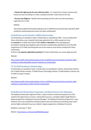 • Choose the right person for your reference letter - It is important to choose someone who knows you best and willing to a make a detailed and tailor-made reference for you. 
• Do your due diligence - Double check everything and the make sure that everything is organized and in order 
Website 
http://www.tudelft.nl/en/study/studying-at-the-tu-delft/finances/scholarships-awards/tu-delft- excellence-scholarships/justus-louise-van-effen-scholarships/ 
6) Delft Research Initiative (DRI) Scholarships 
16 scholarships are awarded in total; 4 scholarships are awarded per Delft . To be considered for these scholarships, your complete (hard copy) application for an MSc programme must be received by TU Delft International Office before 1 November of the preceding year. All students meeting these deadlines who have been (conditionally) admitted to one of the MSc programmes of TU Delft and fitting with one of the research areas will be considered for these scholarships. As there is no separate application procedure for these scholarships, you cannot apply yourself. 
Website 
http://www.tudelft.nl/en/study/studying-at-the-tu-delft/finances/scholarships-awards/tu-delft- excellence-scholarships/delft-research-initiative-dri-scholarships/ 
7) TU Delft Institutes Scholarships 8 scholarships are awarded in total; 2 scholarships are awarded per institute. Scholarships linked to the TU Delft Climate Institute, TU Delft Process Technology Institute, TU Delft Robotics Institute and TU Delft Transport Institute. 
Website 
http://www.tudelft.nl/en/study/studying-at-the-tu-delft/finances/scholarships-awards/tu-delft- excellence-scholarships/tu-delft-institutes-scholarships/ 
8) Radboud Scholarship Programme, Radboud University Nijmegen 
The Radboud Scholarship Programme offers a select number of talented prospective non-EEA students the opportunity to receive a scholarship to pursue a complete English-taught Master's degree programme at Radboud University Nijmegen. The Radboud Scholarship Programme is very selective and is only intended for talented students who have obtained outstanding study results and are highly motivated to pursue a Master's degree programme at Radboud University. 
Deadline is each year 1st April. 
Website: http://www.ru.nl/masters/@786264/pagina/  