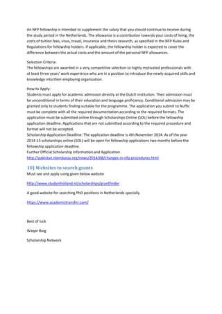 An NFP fellowship is intended to supplement the salary that you should continue to receive during the study period in the Netherlands. The allowance is a contribution towards your costs of living, the costs of tuition fees, visas, travel, insurance and thesis research, as specified in the NFP Rules and Regulations for fellowship holders. If applicable, the fellowship holder is expected to cover the difference between the actual costs and the amount of the personal NFP allowances. 
Selection Criteria: The fellowships are awarded in a very competitive selection to highly motivated professionals with at least three years’ work experience who are in a position to introduce the newly-acquired skills and knowledge into their employing organization. 
How to Apply: Students must apply for academic admission directly at the Dutch institution. Their admission must be unconditional in terms of their education and language proficiency. Conditional admission may be granted only to students finding suitable for the programme. The application you submit to Nuffic must be complete with all the required documentation according to the required formats. The application must be submitted online through Scholarships Online (SOL) before the fellowship application deadline. Applications that are not submitted according to the required procedure and format will not be accepted. Scholarship Application Deadline: The application deadline is 4th November 2014. As of the year 2014-15 scholarships online (SOL) will be open for fellowship applications two months before the fellowship application deadline. Further Official Scholarship Information and Application http://pakistan.nlembassy.org/news/2014/08/changes-in-nfp-procedures.html 
10) Websites to search grants 
Must see and apply using given below website 
http://www.studyinholland.nl/scholarships/grantfinder 
A good website for searching PhD positions in Netherlands specially 
https://www.academictransfer.com/ 
Best of luck 
Waqar Baig 
Scholarship Network 
