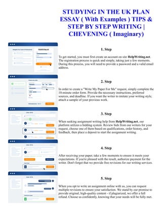 STUDYING IN THE UK PLAN
ESSAY ( With Examples ) TIPS &
STEP BY STEP WRITING |
CHEVENING ( Imaginary)
1. Step
To get started, you must first create an account on site HelpWriting.net.
The registration process is quick and simple, taking just a few moments.
During this process, you will need to provide a password and a valid email
address.
2. Step
In order to create a "Write My Paper For Me" request, simply complete the
10-minute order form. Provide the necessary instructions, preferred
sources, and deadline. If you want the writer to imitate your writing style,
attach a sample of your previous work.
3. Step
When seeking assignment writing help from HelpWriting.net, our
platform utilizes a bidding system. Review bids from our writers for your
request, choose one of them based on qualifications, order history, and
feedback, then place a deposit to start the assignment writing.
4. Step
After receiving your paper, take a few moments to ensure it meets your
expectations. If you're pleased with the result, authorize payment for the
writer. Don't forget that we provide free revisions for our writing services.
5. Step
When you opt to write an assignment online with us, you can request
multiple revisions to ensure your satisfaction. We stand by our promise to
provide original, high-quality content - if plagiarized, we offer a full
refund. Choose us confidently, knowing that your needs will be fully met.
 
