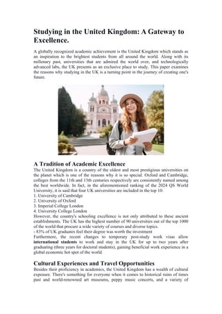 Studying in the United Kingdom: A Gateway to
Excellence.
A globally recognized academic achievement is the United Kingdom which stands as
an inspiration to the brightest students from all around the world. Along with its
millenary past, universities that are admired the world over, and technologically
advanced labs, the UK presents as an exclusive place to study. This paper examines
the reasons why studying in the UK is a turning point in the journey of creating one's
future.
A Tradition of Academic Excellence
The United Kingdom is a country of the oldest and most prestigious universities on
the planet which is one of the reasons why it is so special. Oxford and Cambridge,
colleges from the 11th and 13th centuries respectively are consistently named among
the best worldwide. In fact, in the aforementioned ranking of the 2024 QS World
University, it is said that four UK universities are included in the top 10:
1. University of Cambridge
2. University of Oxford
3. Imperial College London
4. University College London
However, the country's schooling excellence is not only attributed to these ancient
establishments. The UK has the highest number of 90 universities out of the top 1000
of the world that procure a wide variety of courses and diverse topics.
- 83% of UK graduates feel their degree was worth the investment
Furthermore, the recent changes to temporary post-study work visas allow
international students to work and stay in the UK for up to two years after
graduating (three years for doctoral students), gaining beneficial work experience in a
global economic hot spot of the world.
Cultural Experiences and Travel Opportunities
Besides their proficiency in academics, the United Kingdom has a wealth of cultural
exposure. There's something for everyone when it comes to historical ruins of times
past and world-renowned art museums, peppy music concerts, and a variety of
 