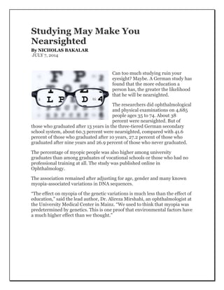 Studying May Make You
Nearsighted
By NICHOLAS BAKALAR
JULY 7, 2014
Can too much studying ruin your
eyesight? Maybe. A German study has
found that the more education a
person has, the greater the likelihood
that he will be nearsighted.
The researchers did ophthalmological
and physical examinations on 4,685
people ages 35 to 74. About 38
percent were nearsighted. But of
those who graduated after 13 years in the three-tiered German secondary
school system, about 60.3 percent were nearsighted, compared with 41.6
percent of those who graduated after 10 years, 27.2 percent of those who
graduated after nine years and 26.9 percent of those who never graduated.
The percentage of myopic people was also higher among university
graduates than among graduates of vocational schools or those who had no
professional training at all. The study was published online in
Ophthalmology.
The association remained after adjusting for age, gender and many known
myopia-associated variations in DNA sequences.
“The effect on myopia of the genetic variations is much less than the effect of
education,” said the lead author, Dr. Alireza Mirshahi, an ophthalmologist at
the University Medical Center in Mainz. “We used to think that myopia was
predetermined by genetics. This is one proof that environmental factors have
a much higher effect than we thought.”
 