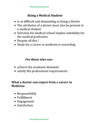 http://www.axuedu.com/
http://www.axuedu.com/
Being a Medical Student
 Is as difficult and demanding as being a Doctor
 The attributes of a doctor must also be present in
a medical student
 Selection for medical school implies suitability for
the medical profession
 Despite all this !
 Study for a career in medicine is rewarding
For those who can :
 achieve the academic demands
 satisfy the professional requirements
What a doctor can expect from a career in
Medicine
 Responsibility
 Fulfillment
 Engagement
 Satisfaction
 