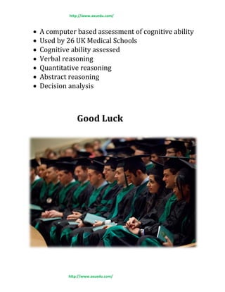 http://www.axuedu.com/
http://www.axuedu.com/
 A computer based assessment of cognitive ability
 Used by 26 UK Medical Schools
 Cognitive ability assessed
 Verbal reasoning
 Quantitative reasoning
 Abstract reasoning
 Decision analysis
Good Luck
 
