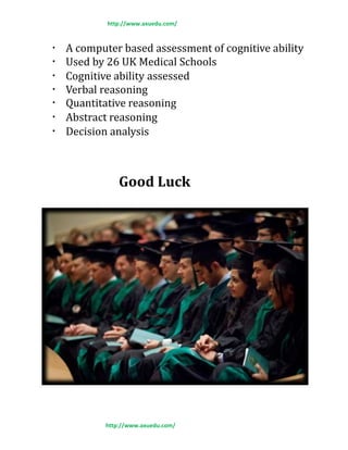 http://www.axuedu.com/
A computer based assessment of cognitive ability
Used by 26 UK Medical Schools
Cognitive ability assessed
Verbal reasoning
Quantitative reasoning
Abstract reasoning
Decision analysis
Good Luck
http://www.axuedu.com/
 