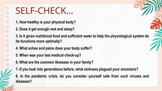 1. How healthy is your physical body?
2. Does it get enough rest and sleep?
3. Is it given nutritional food and sufficient water to help the physiological system do
its functions more optimally?
4. What aches and pains does your body suffer?
5. When was your last medical check-up?
6. What are the common illnesses in your family?
7. If you look into generations before, what sickness plagued your ancestors?
8. In the pandemic crisis, do you consider yourself safe from such viruses and
diseases?
SELF-CHECK…
 