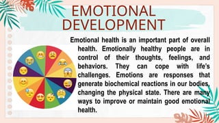 EMOTIONAL
DEVELOPMENT
Emotional health is an important part of overall
health. Emotionally healthy people are in
control of their thoughts, feelings, and
behaviors. They can cope with life’s
challenges. Emotions are responses that
generate biochemical reactions in our bodies,
changing the physical state. There are many
ways to improve or maintain good emotional
health.
 