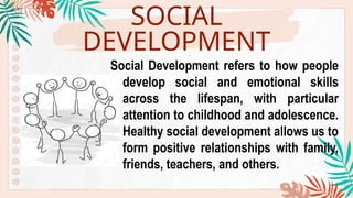 SOCIAL
DEVELOPMENT
Social Development refers to how people
develop social and emotional skills
across the lifespan, with particular
attention to childhood and adolescence.
Healthy social development allows us to
form positive relationships with family,
friends, teachers, and others.
 