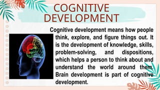 COGNITIVE
DEVELOPMENT
Cognitive development means how people
think, explore, and figure things out. It
is the development of knowledge, skills,
problem-solving, and dispositions,
which helps a person to think about and
understand the world around them.
Brain development is part of cognitive
development.
 