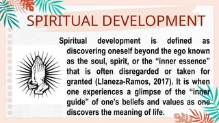 SPIRITUAL DEVELOPMENT
Spiritual development is defined as
discovering oneself beyond the ego known
as the soul, spirit, or the “inner essence”
that is often disregarded or taken for
granted (Llaneza-Ramos, 2017). It is when
one experiences a glimpse of the “inner
guide” of one’s beliefs and values as one
discovers the meaning of life.
 