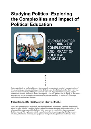 Studying Politics: Exploring
the Complexities and Impact of
Political Education
S
H
A
R
E
Studying politics is an intellectual journey that transcends mere academic pursuits; it is an exploration of
power dynamics, governance structures, societal ideologies, and global interactions that shape our world.
From ancient philosophers pondering the ideal state to modern-day policymakers navigating complex
international relations, the study of politics encompasses a vast and dynamic field of inquiry. In this article,
we delve deep into the multifaceted realm of studying politics, examining its significance, challenges,
methodologies, and real-world impact.
Understanding the Significance of Studying Politics
At its core, studying politics involves the analysis of how power is distributed, exercised, and contested
within societies. Whether examining the intricacies of democratic processes, authoritarian regimes, or the
influence of interest groups, political scholars strive to unravel the complexities of governance and
decision-making. This exploration extends beyond national borders, encompassing global governance
structures, international diplomacy, and geopolitical strategies that shape interactions between states.
 