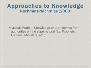 Approaches to Knowledge Nachmias-Nachmias (2000)‏ Mystical Mode -- Knowledge or truth comes from authorities on the supernatural (Ex: Prophets, Diviners, Ministers, etc.)‏ 