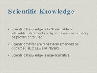 Scientific Knowledge Scientific knowledge is both verifiable or falsifiable. Statements or hypotheses can in theory be proven or refuted. Scientific “laws” are repeatedly amended or discarded. (Ex: Laws of Physics)‏ Scientific knowledge is non-normative. 
