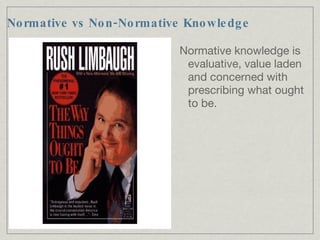Normative vs Non-Normative Knowledge Normative knowledge is evaluative, value laden and concerned with prescribing what ought to be. 