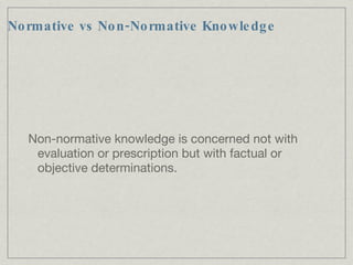 Normative vs Non-Normative Knowledge Non-normative knowledge is concerned not with evaluation or prescription but with factual or objective determinations. 