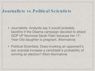 Journalists vs.Political Scientists Journalists: Analysts say it would probably backfire if the Obama campaign decided to attack GOP VP Nominee Sarah Palin because her 17-Year-Old daughter is pregnant. (Normative)‏ Political Scientists: Does invoking an opponent’s sex scandal increase a candidate’s probability of winning an election? (Non-Normative)‏ 