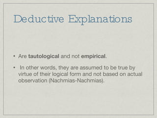 Deductive Explanations Are  tautological  and not  empirical . In other words, they are assumed to be true by virtue of their logical form and not based on actual observation (Nachmias-Nachmias).  
