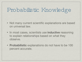 Probabilistic Knowledge Not many current scientific explanations are based on universal law.  In most cases, scientists use  inductive  reasoning to explain relationships based on what they observe.  Probabilistic  explanations do not have to be 100 percent accurate.  